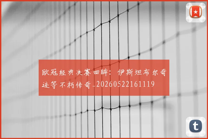 欧冠经典决赛回眸:伊斯坦布尔奇迹等不朽传奇_20260522161119