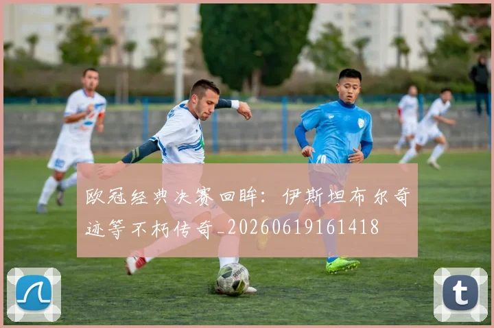 欧冠经典决赛回眸：伊斯坦布尔奇迹等不朽传奇_20260619161418