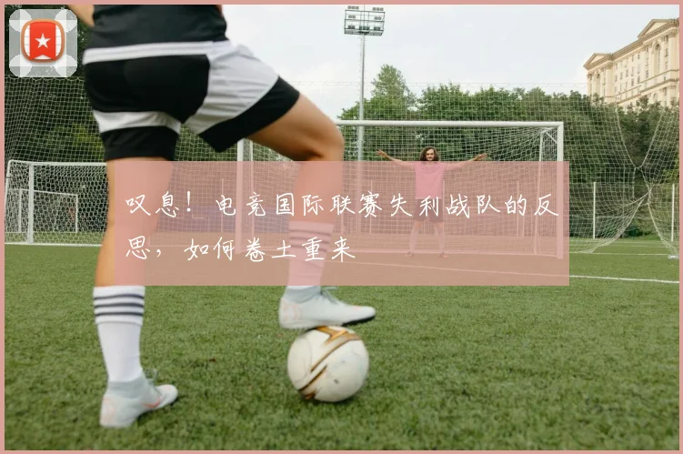 叹息！电竞国际联赛失利战队的反思，如何卷土重来