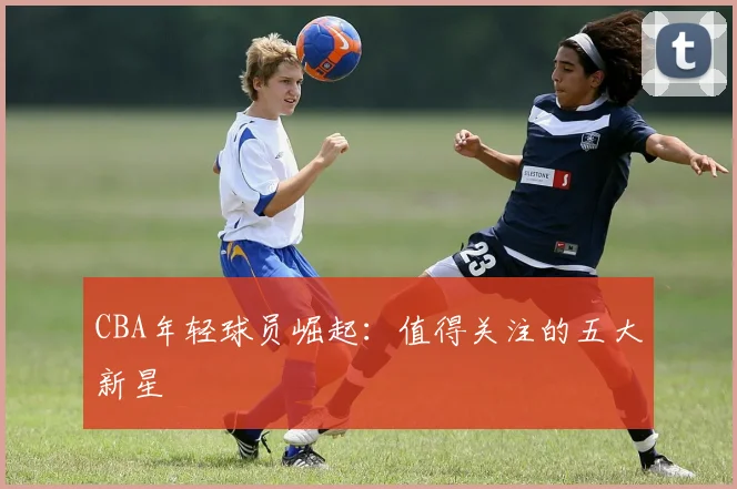 CBA年轻球员崛起：值得关注的五大新星