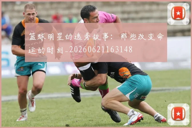 篮球明星的选秀故事：那些改变命运的时刻_20260621163148