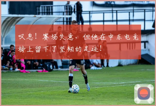 叹息！赛场失意，但他在中东电竞榜上留下了坚韧的足迹！