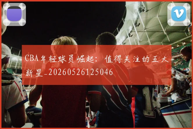 CBA年轻球员崛起:值得关注的五大新星_20260526125046