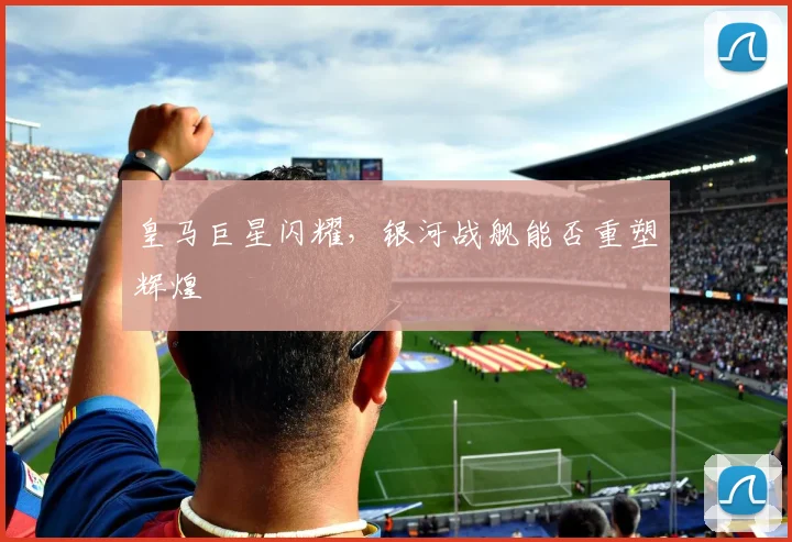 皇马巨星闪耀，银河战舰能否重塑辉煌