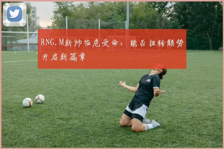 RNG.M新帅临危受命，能否扭转颓势开启新篇章