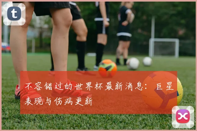 不容错过的世界杯最新消息:巨星表现与伤病更新