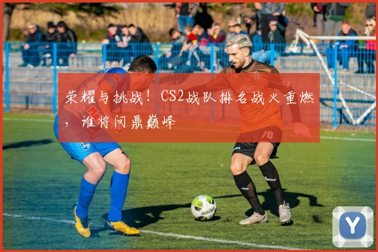 荣耀与挑战！CS2战队排名战火重燃，谁将问鼎巅峰