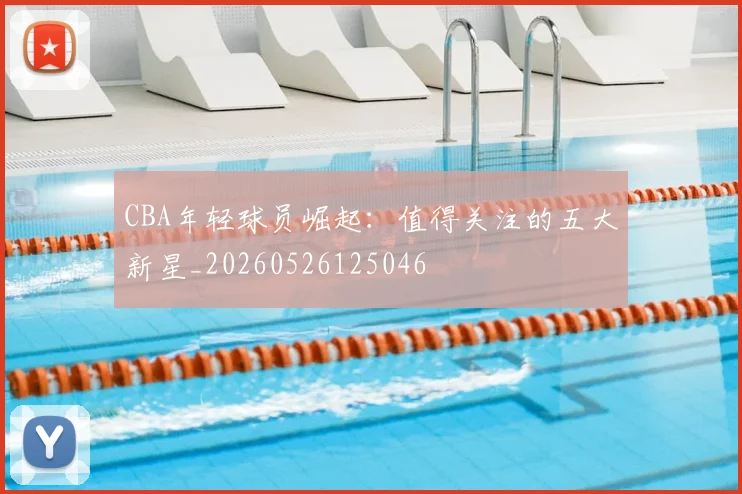 CBA年轻球员崛起：值得关注的五大新星_20260526125046