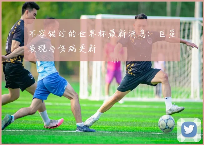 不容错过的世界杯最新消息：巨星表现与伤病更新
