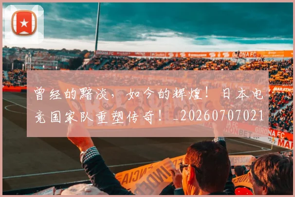 曾经的黯淡，如今的辉煌！日本电竞国家队重塑传奇！_20260707021546