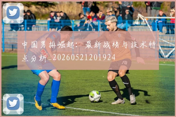 中国男排崛起:最新战绩与技术特点分析_20260521201924
