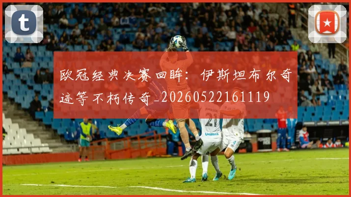 欧冠经典决赛回眸：伊斯坦布尔奇迹等不朽传奇_20260522161119