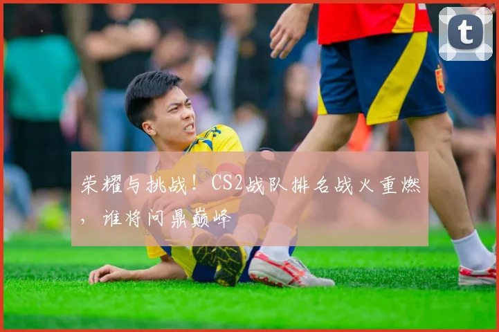 荣耀与挑战!CS2战队排名战火重燃,谁将问鼎巅峰