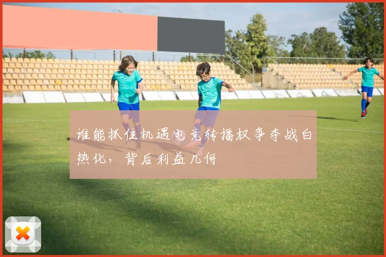 谁能抓住机遇电竞转播权争夺战白热化，背后利益几何