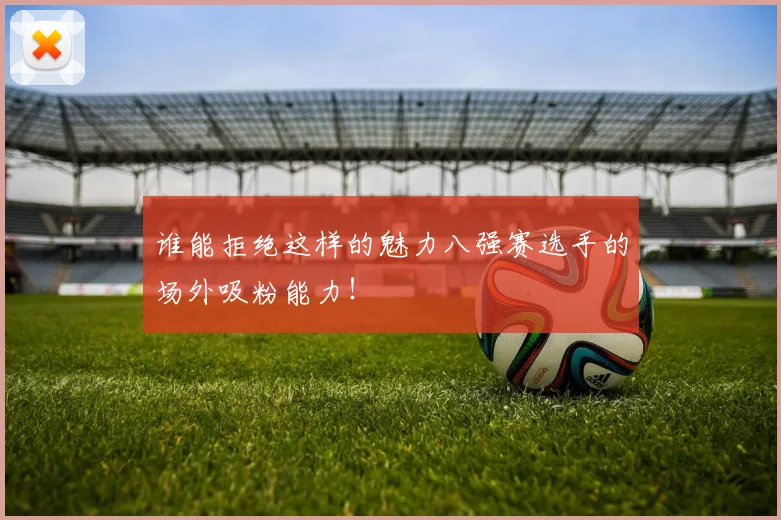 谁能拒绝这样的魅力八强赛选手的场外吸粉能力！
