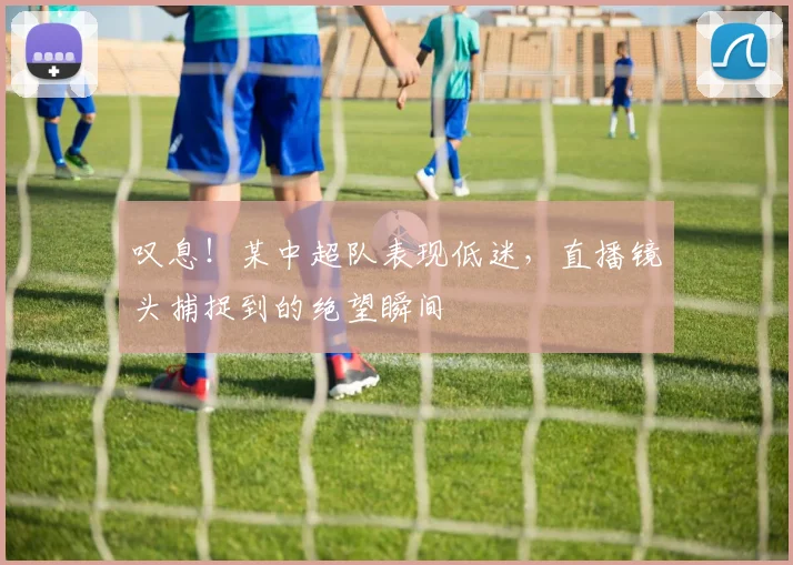 叹息！某中超队表现低迷，直播镜头捕捉到的绝望瞬间