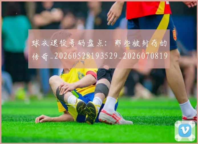 球衣退役号码盘点：那些被封存的传奇_20260528193529_20260708191718