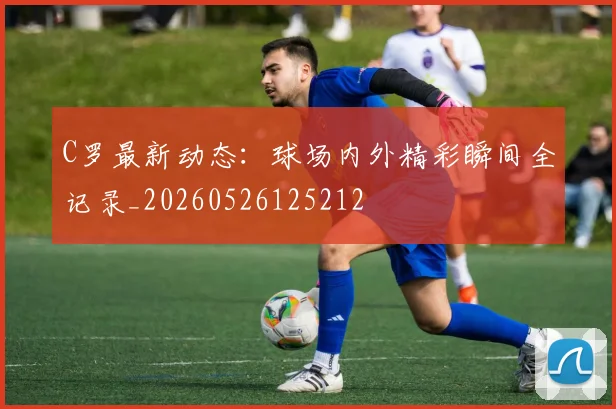 C罗最新动态：球场内外精彩瞬间全记录_20260526125212
