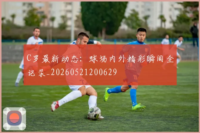C罗最新动态：球场内外精彩瞬间全记录_20260521200629