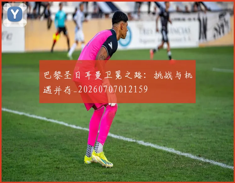 巴黎圣日耳曼卫冕之路：挑战与机遇并存_20260707012159