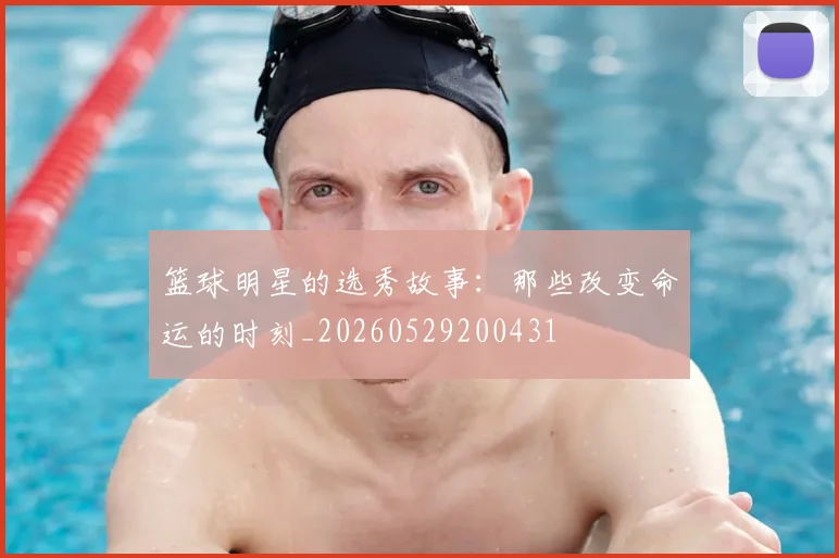 篮球明星的选秀故事：那些改变命运的时刻_20260529200431