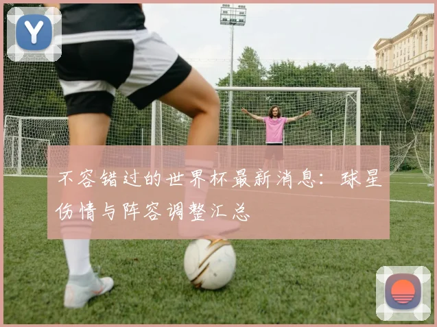 不容错过的世界杯最新消息：球星伤情与阵容调整汇总